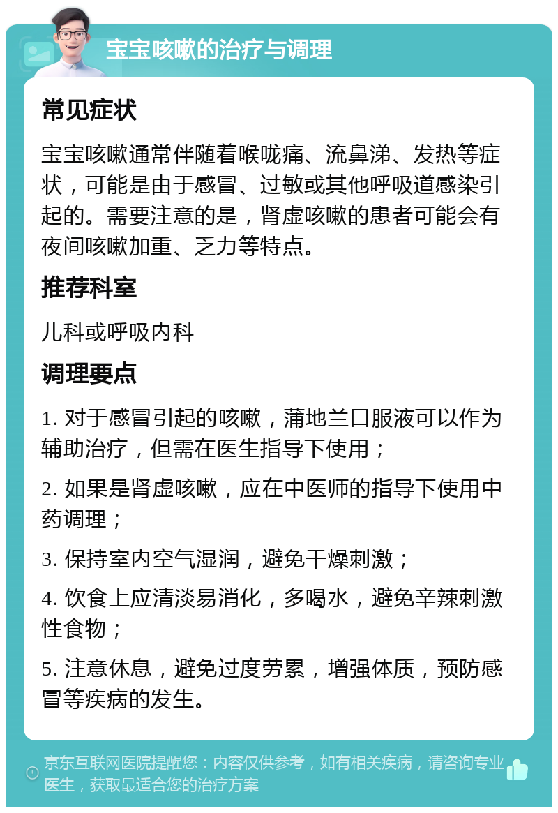 宝宝咳嗽的治疗与调理 常见症状 宝宝咳嗽通常伴随着喉咙痛、流鼻涕、发热等症状，可能是由于感冒、过敏或其他呼吸道感染引起的。需要注意的是，肾虚咳嗽的患者可能会有夜间咳嗽加重、乏力等特点。 推荐科室 儿科或呼吸内科 调理要点 1. 对于感冒引起的咳嗽，蒲地兰口服液可以作为辅助治疗，但需在医生指导下使用； 2. 如果是肾虚咳嗽，应在中医师的指导下使用中药调理； 3. 保持室内空气湿润，避免干燥刺激； 4. 饮食上应清淡易消化，多喝水，避免辛辣刺激性食物； 5. 注意休息，避免过度劳累，增强体质，预防感冒等疾病的发生。