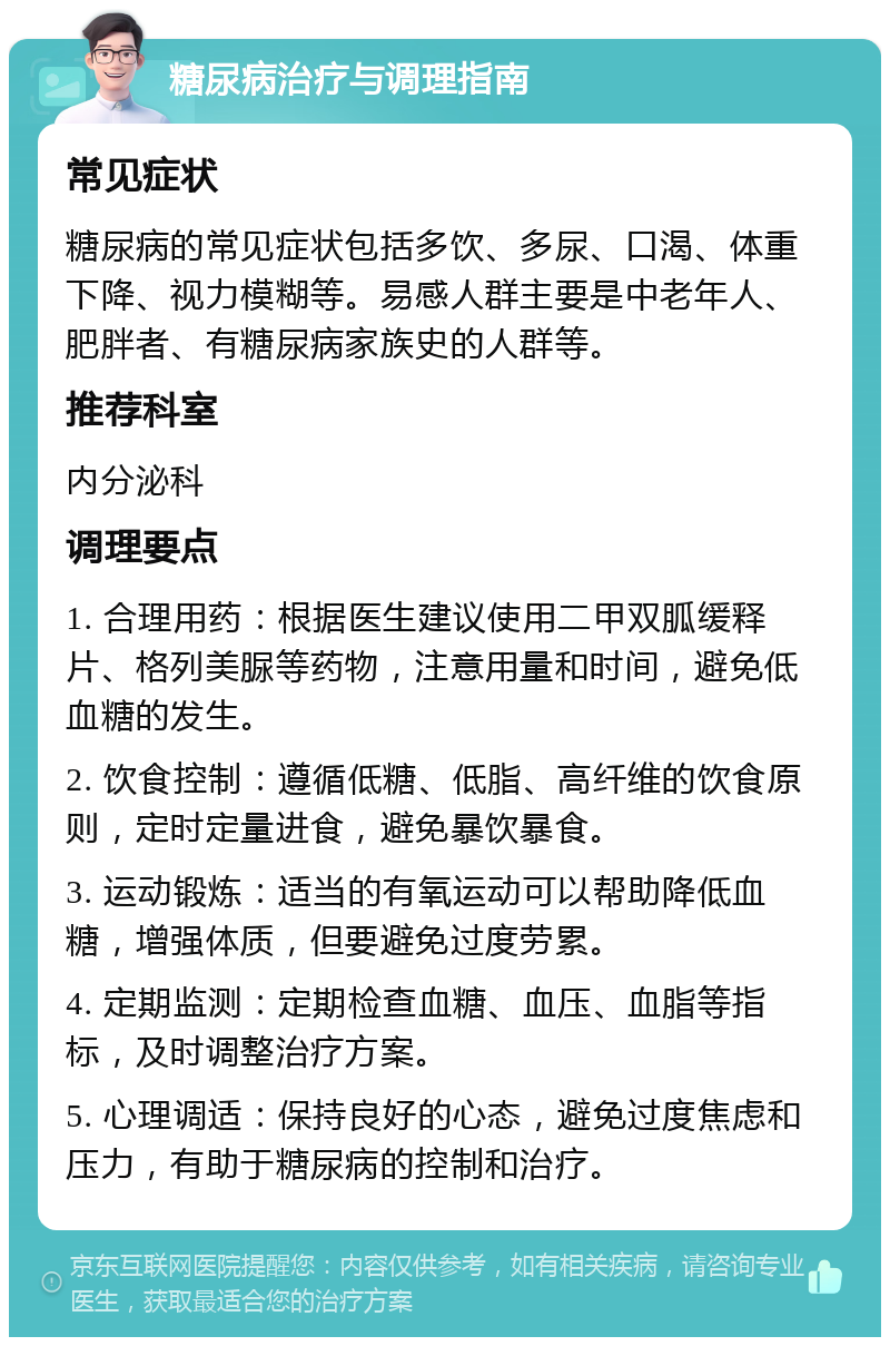 糖尿病治疗与调理指南 常见症状 糖尿病的常见症状包括多饮、多尿、口渴、体重下降、视力模糊等。易感人群主要是中老年人、肥胖者、有糖尿病家族史的人群等。 推荐科室 内分泌科 调理要点 1. 合理用药：根据医生建议使用二甲双胍缓释片、格列美脲等药物，注意用量和时间，避免低血糖的发生。 2. 饮食控制：遵循低糖、低脂、高纤维的饮食原则，定时定量进食，避免暴饮暴食。 3. 运动锻炼：适当的有氧运动可以帮助降低血糖，增强体质，但要避免过度劳累。 4. 定期监测：定期检查血糖、血压、血脂等指标，及时调整治疗方案。 5. 心理调适：保持良好的心态，避免过度焦虑和压力，有助于糖尿病的控制和治疗。