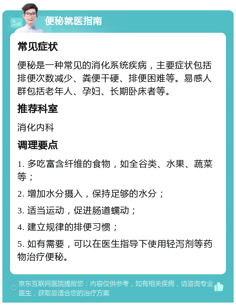 便秘就医指南 常见症状 便秘是一种常见的消化系统疾病，主要症状包括排便次数减少、粪便干硬、排便困难等。易感人群包括老年人、孕妇、长期卧床者等。 推荐科室 消化内科 调理要点 1. 多吃富含纤维的食物，如全谷类、水果、蔬菜等； 2. 增加水分摄入，保持足够的水分； 3. 适当运动，促进肠道蠕动； 4. 建立规律的排便习惯； 5. 如有需要，可以在医生指导下使用轻泻剂等药物治疗便秘。