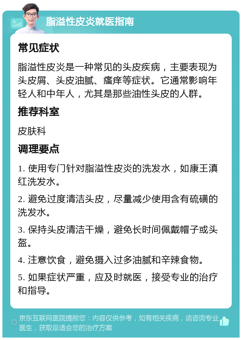 脂溢性皮炎就医指南 常见症状 脂溢性皮炎是一种常见的头皮疾病，主要表现为头皮屑、头皮油腻、瘙痒等症状。它通常影响年轻人和中年人，尤其是那些油性头皮的人群。 推荐科室 皮肤科 调理要点 1. 使用专门针对脂溢性皮炎的洗发水，如康王滇红洗发水。 2. 避免过度清洁头皮，尽量减少使用含有硫磺的洗发水。 3. 保持头皮清洁干燥，避免长时间佩戴帽子或头盔。 4. 注意饮食，避免摄入过多油腻和辛辣食物。 5. 如果症状严重，应及时就医，接受专业的治疗和指导。