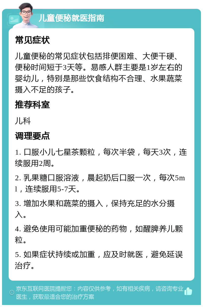 儿童便秘就医指南 常见症状 儿童便秘的常见症状包括排便困难、大便干硬、便秘时间短于3天等。易感人群主要是1岁左右的婴幼儿，特别是那些饮食结构不合理、水果蔬菜摄入不足的孩子。 推荐科室 儿科 调理要点 1. 口服小儿七星茶颗粒，每次半袋，每天3次，连续服用2周。 2. 乳果糖口服溶液，晨起奶后口服一次，每次5ml，连续服用5-7天。 3. 增加水果和蔬菜的摄入，保持充足的水分摄入。 4. 避免使用可能加重便秘的药物，如醒脾养儿颗粒。 5. 如果症状持续或加重，应及时就医，避免延误治疗。