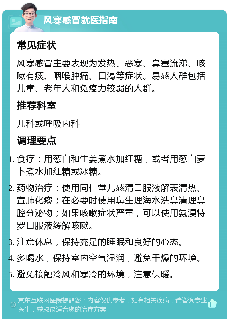 风寒感冒就医指南 常见症状 风寒感冒主要表现为发热、恶寒、鼻塞流涕、咳嗽有痰、咽喉肿痛、口渴等症状。易感人群包括儿童、老年人和免疫力较弱的人群。 推荐科室 儿科或呼吸内科 调理要点 食疗：用葱白和生姜煮水加红糖，或者用葱白萝卜煮水加红糖或冰糖。 药物治疗：使用同仁堂儿感清口服液解表清热、宣肺化痰；在必要时使用鼻生理海水洗鼻清理鼻腔分泌物；如果咳嗽症状严重，可以使用氨溴特罗口服液缓解咳嗽。 注意休息，保持充足的睡眠和良好的心态。 多喝水，保持室内空气湿润，避免干燥的环境。 避免接触冷风和寒冷的环境，注意保暖。