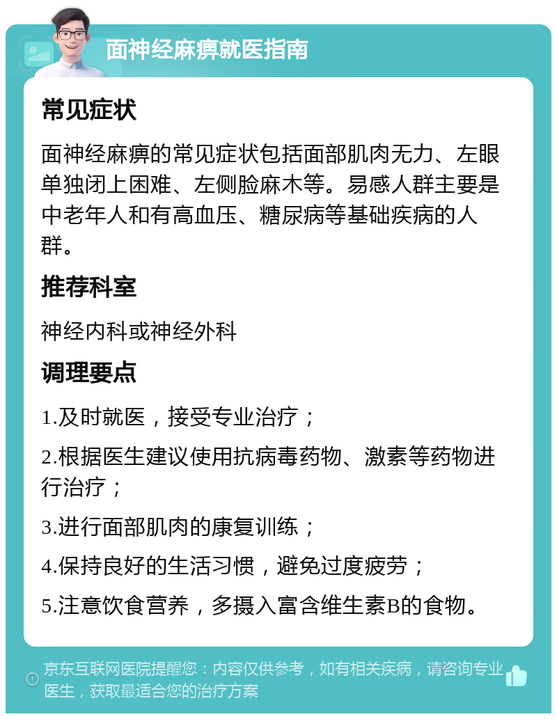 面神经麻痹就医指南 常见症状 面神经麻痹的常见症状包括面部肌肉无力、左眼单独闭上困难、左侧脸麻木等。易感人群主要是中老年人和有高血压、糖尿病等基础疾病的人群。 推荐科室 神经内科或神经外科 调理要点 1.及时就医，接受专业治疗； 2.根据医生建议使用抗病毒药物、激素等药物进行治疗； 3.进行面部肌肉的康复训练； 4.保持良好的生活习惯，避免过度疲劳； 5.注意饮食营养，多摄入富含维生素B的食物。