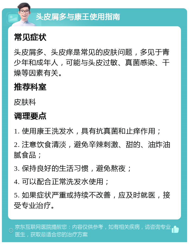 头皮屑多与康王使用指南 常见症状 头皮屑多、头皮痒是常见的皮肤问题，多见于青少年和成年人，可能与头皮过敏、真菌感染、干燥等因素有关。 推荐科室 皮肤科 调理要点 1. 使用康王洗发水，具有抗真菌和止痒作用； 2. 注意饮食清淡，避免辛辣刺激、甜的、油炸油腻食品； 3. 保持良好的生活习惯，避免熬夜； 4. 可以配合正常洗发水使用； 5. 如果症状严重或持续不改善，应及时就医，接受专业治疗。