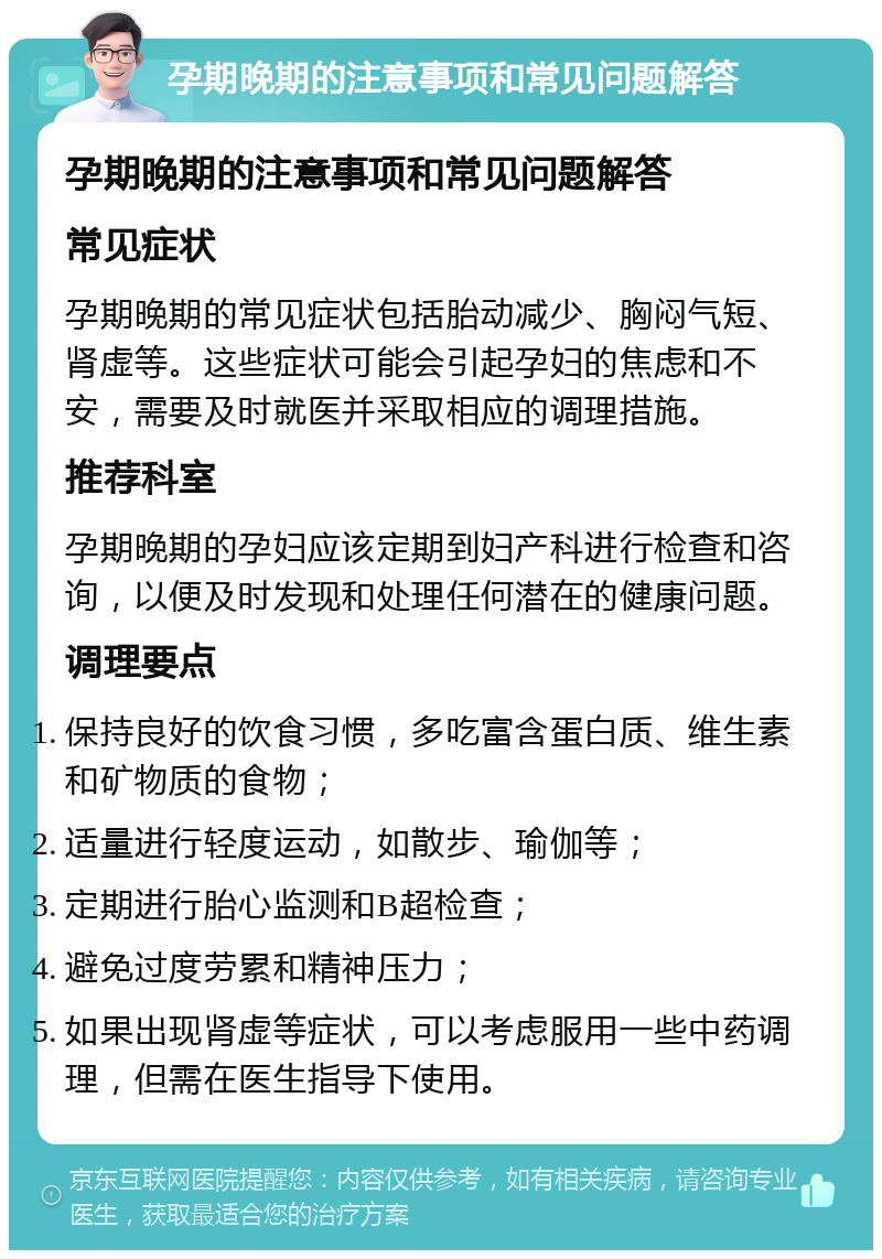 孕期晚期的注意事项和常见问题解答 孕期晚期的注意事项和常见问题解答 常见症状 孕期晚期的常见症状包括胎动减少、胸闷气短、肾虚等。这些症状可能会引起孕妇的焦虑和不安，需要及时就医并采取相应的调理措施。 推荐科室 孕期晚期的孕妇应该定期到妇产科进行检查和咨询，以便及时发现和处理任何潜在的健康问题。 调理要点 保持良好的饮食习惯，多吃富含蛋白质、维生素和矿物质的食物； 适量进行轻度运动，如散步、瑜伽等； 定期进行胎心监测和B超检查； 避免过度劳累和精神压力； 如果出现肾虚等症状，可以考虑服用一些中药调理，但需在医生指导下使用。