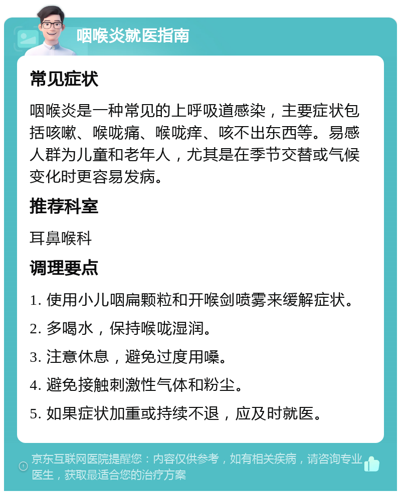 咽喉炎就医指南 常见症状 咽喉炎是一种常见的上呼吸道感染，主要症状包括咳嗽、喉咙痛、喉咙痒、咳不出东西等。易感人群为儿童和老年人，尤其是在季节交替或气候变化时更容易发病。 推荐科室 耳鼻喉科 调理要点 1. 使用小儿咽扁颗粒和开喉剑喷雾来缓解症状。 2. 多喝水，保持喉咙湿润。 3. 注意休息，避免过度用嗓。 4. 避免接触刺激性气体和粉尘。 5. 如果症状加重或持续不退，应及时就医。