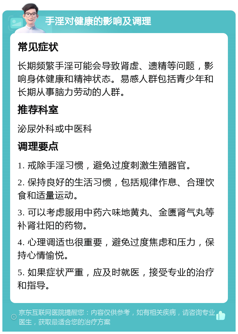 手淫对健康的影响及调理 常见症状 长期频繁手淫可能会导致肾虚、遗精等问题，影响身体健康和精神状态。易感人群包括青少年和长期从事脑力劳动的人群。 推荐科室 泌尿外科或中医科 调理要点 1. 戒除手淫习惯，避免过度刺激生殖器官。 2. 保持良好的生活习惯，包括规律作息、合理饮食和适量运动。 3. 可以考虑服用中药六味地黄丸、金匮肾气丸等补肾壮阳的药物。 4. 心理调适也很重要，避免过度焦虑和压力，保持心情愉悦。 5. 如果症状严重，应及时就医，接受专业的治疗和指导。