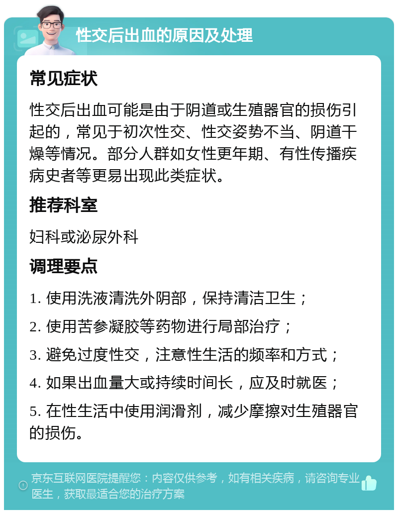 性交后出血的原因及处理 常见症状 性交后出血可能是由于阴道或生殖器官的损伤引起的，常见于初次性交、性交姿势不当、阴道干燥等情况。部分人群如女性更年期、有性传播疾病史者等更易出现此类症状。 推荐科室 妇科或泌尿外科 调理要点 1. 使用洗液清洗外阴部，保持清洁卫生； 2. 使用苦参凝胶等药物进行局部治疗； 3. 避免过度性交，注意性生活的频率和方式； 4. 如果出血量大或持续时间长，应及时就医； 5. 在性生活中使用润滑剂，减少摩擦对生殖器官的损伤。