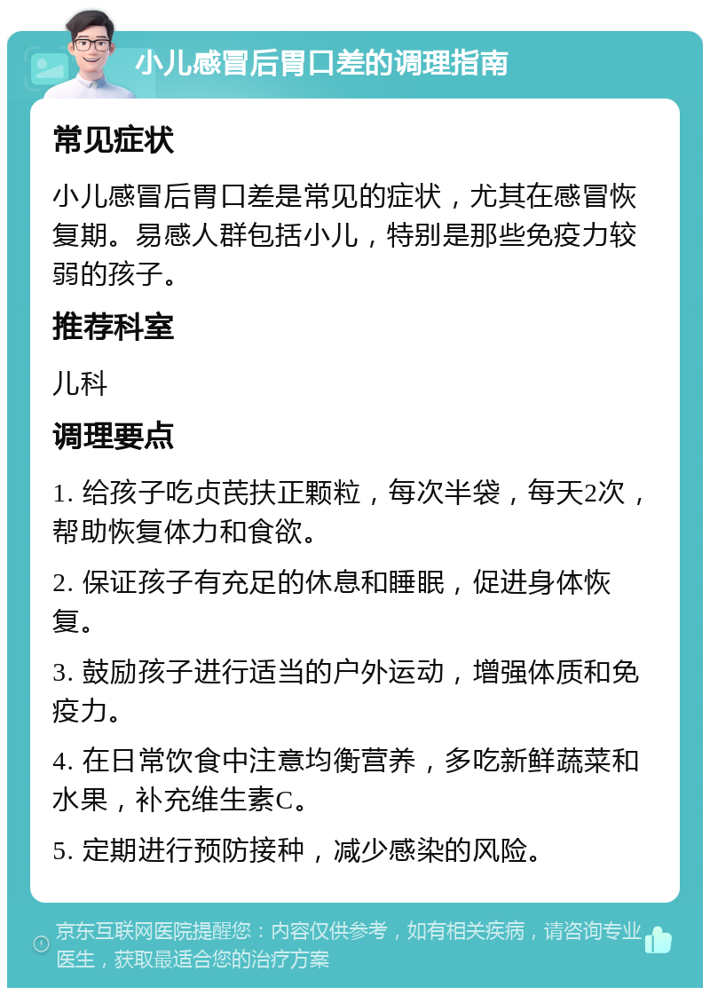 小儿感冒后胃口差的调理指南 常见症状 小儿感冒后胃口差是常见的症状，尤其在感冒恢复期。易感人群包括小儿，特别是那些免疫力较弱的孩子。 推荐科室 儿科 调理要点 1. 给孩子吃贞芪扶正颗粒，每次半袋，每天2次，帮助恢复体力和食欲。 2. 保证孩子有充足的休息和睡眠，促进身体恢复。 3. 鼓励孩子进行适当的户外运动，增强体质和免疫力。 4. 在日常饮食中注意均衡营养，多吃新鲜蔬菜和水果，补充维生素C。 5. 定期进行预防接种，减少感染的风险。