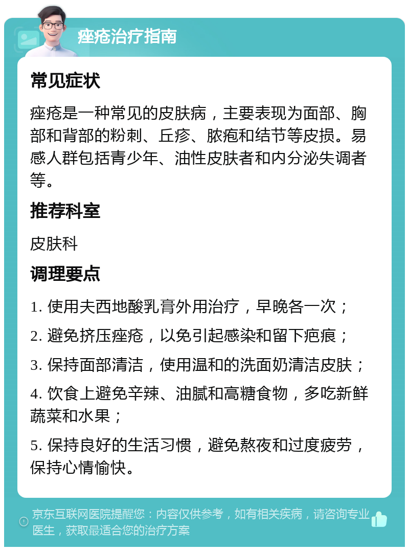 痤疮治疗指南 常见症状 痤疮是一种常见的皮肤病，主要表现为面部、胸部和背部的粉刺、丘疹、脓疱和结节等皮损。易感人群包括青少年、油性皮肤者和内分泌失调者等。 推荐科室 皮肤科 调理要点 1. 使用夫西地酸乳膏外用治疗，早晚各一次； 2. 避免挤压痤疮，以免引起感染和留下疤痕； 3. 保持面部清洁，使用温和的洗面奶清洁皮肤； 4. 饮食上避免辛辣、油腻和高糖食物，多吃新鲜蔬菜和水果； 5. 保持良好的生活习惯，避免熬夜和过度疲劳，保持心情愉快。