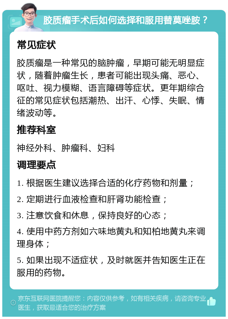 胶质瘤手术后如何选择和服用替莫唑胺？ 常见症状 胶质瘤是一种常见的脑肿瘤，早期可能无明显症状，随着肿瘤生长，患者可能出现头痛、恶心、呕吐、视力模糊、语言障碍等症状。更年期综合征的常见症状包括潮热、出汗、心悸、失眠、情绪波动等。 推荐科室 神经外科、肿瘤科、妇科 调理要点 1. 根据医生建议选择合适的化疗药物和剂量； 2. 定期进行血液检查和肝肾功能检查； 3. 注意饮食和休息，保持良好的心态； 4. 使用中药方剂如六味地黄丸和知柏地黄丸来调理身体； 5. 如果出现不适症状，及时就医并告知医生正在服用的药物。