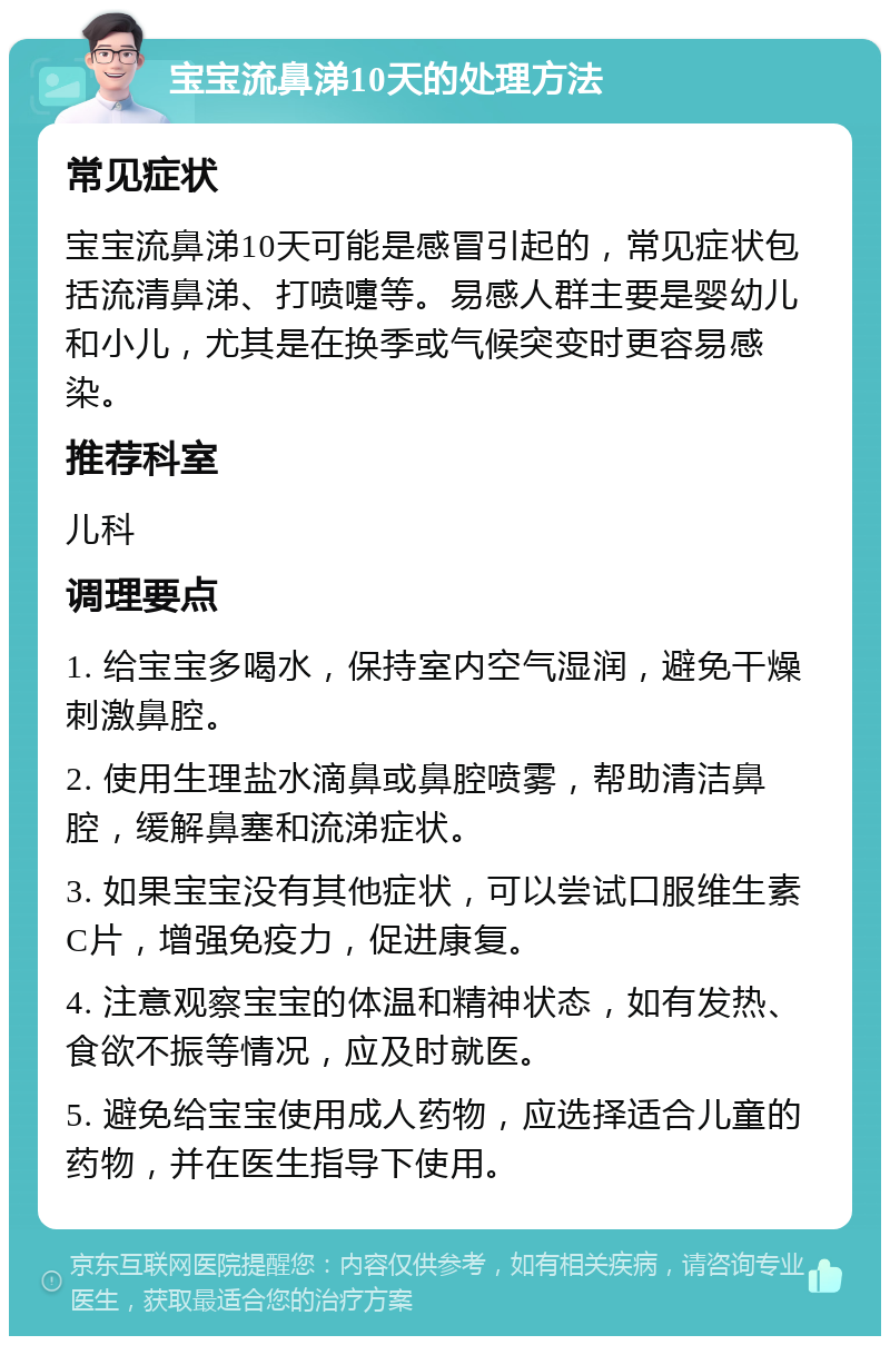 宝宝流鼻涕10天的处理方法 常见症状 宝宝流鼻涕10天可能是感冒引起的，常见症状包括流清鼻涕、打喷嚏等。易感人群主要是婴幼儿和小儿，尤其是在换季或气候突变时更容易感染。 推荐科室 儿科 调理要点 1. 给宝宝多喝水，保持室内空气湿润，避免干燥刺激鼻腔。 2. 使用生理盐水滴鼻或鼻腔喷雾，帮助清洁鼻腔，缓解鼻塞和流涕症状。 3. 如果宝宝没有其他症状，可以尝试口服维生素C片，增强免疫力，促进康复。 4. 注意观察宝宝的体温和精神状态，如有发热、食欲不振等情况，应及时就医。 5. 避免给宝宝使用成人药物，应选择适合儿童的药物，并在医生指导下使用。