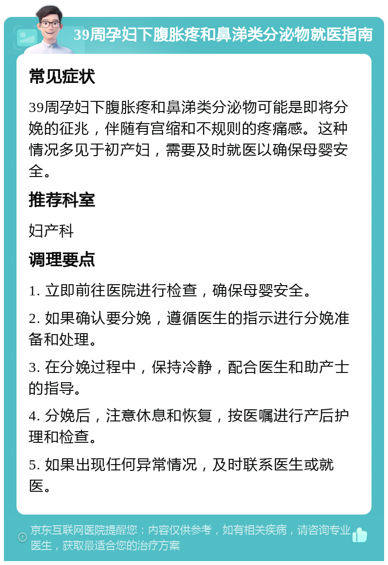 39周孕妇下腹胀疼和鼻涕类分泌物就医指南 常见症状 39周孕妇下腹胀疼和鼻涕类分泌物可能是即将分娩的征兆，伴随有宫缩和不规则的疼痛感。这种情况多见于初产妇，需要及时就医以确保母婴安全。 推荐科室 妇产科 调理要点 1. 立即前往医院进行检查，确保母婴安全。 2. 如果确认要分娩，遵循医生的指示进行分娩准备和处理。 3. 在分娩过程中，保持冷静，配合医生和助产士的指导。 4. 分娩后，注意休息和恢复，按医嘱进行产后护理和检查。 5. 如果出现任何异常情况，及时联系医生或就医。