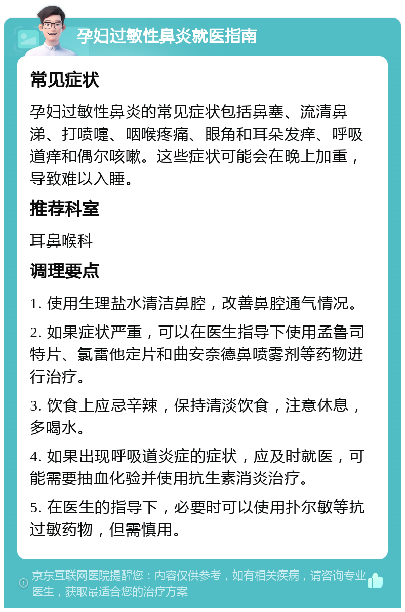 孕妇过敏性鼻炎就医指南 常见症状 孕妇过敏性鼻炎的常见症状包括鼻塞、流清鼻涕、打喷嚏、咽喉疼痛、眼角和耳朵发痒、呼吸道痒和偶尔咳嗽。这些症状可能会在晚上加重，导致难以入睡。 推荐科室 耳鼻喉科 调理要点 1. 使用生理盐水清洁鼻腔，改善鼻腔通气情况。 2. 如果症状严重，可以在医生指导下使用孟鲁司特片、氯雷他定片和曲安奈德鼻喷雾剂等药物进行治疗。 3. 饮食上应忌辛辣，保持清淡饮食，注意休息，多喝水。 4. 如果出现呼吸道炎症的症状，应及时就医，可能需要抽血化验并使用抗生素消炎治疗。 5. 在医生的指导下，必要时可以使用扑尔敏等抗过敏药物，但需慎用。