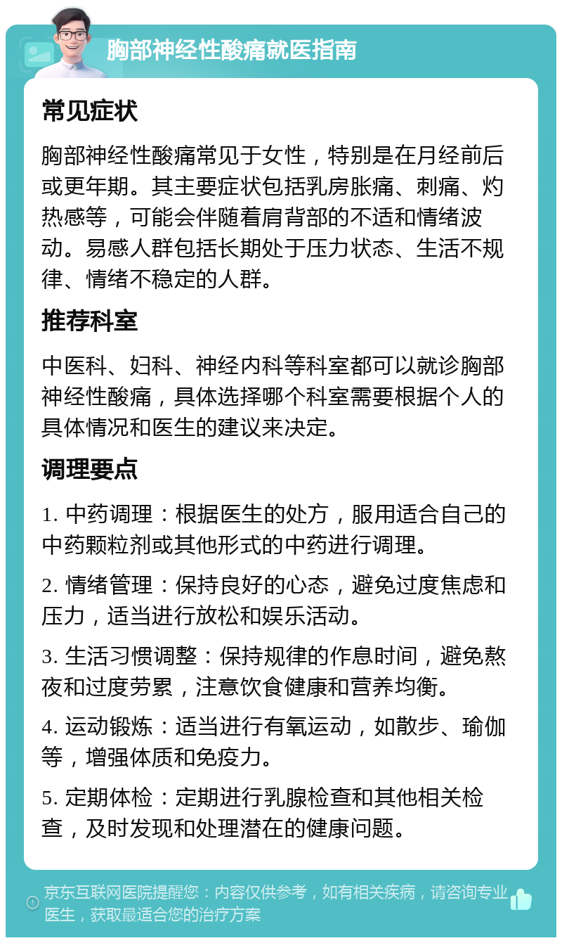 胸部神经性酸痛就医指南 常见症状 胸部神经性酸痛常见于女性，特别是在月经前后或更年期。其主要症状包括乳房胀痛、刺痛、灼热感等，可能会伴随着肩背部的不适和情绪波动。易感人群包括长期处于压力状态、生活不规律、情绪不稳定的人群。 推荐科室 中医科、妇科、神经内科等科室都可以就诊胸部神经性酸痛，具体选择哪个科室需要根据个人的具体情况和医生的建议来决定。 调理要点 1. 中药调理：根据医生的处方，服用适合自己的中药颗粒剂或其他形式的中药进行调理。 2. 情绪管理：保持良好的心态，避免过度焦虑和压力，适当进行放松和娱乐活动。 3. 生活习惯调整：保持规律的作息时间，避免熬夜和过度劳累，注意饮食健康和营养均衡。 4. 运动锻炼：适当进行有氧运动，如散步、瑜伽等，增强体质和免疫力。 5. 定期体检：定期进行乳腺检查和其他相关检查，及时发现和处理潜在的健康问题。