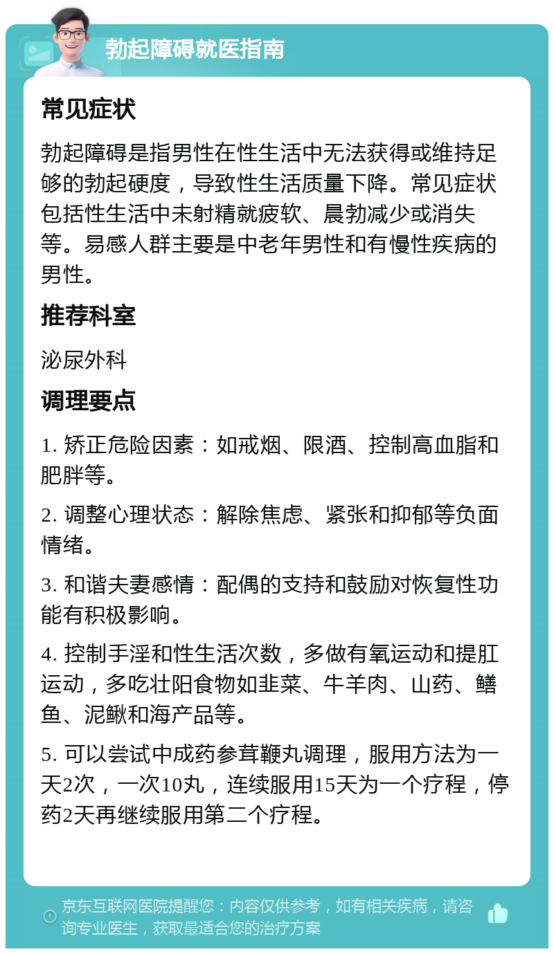 勃起障碍就医指南 常见症状 勃起障碍是指男性在性生活中无法获得或维持足够的勃起硬度，导致性生活质量下降。常见症状包括性生活中未射精就疲软、晨勃减少或消失等。易感人群主要是中老年男性和有慢性疾病的男性。 推荐科室 泌尿外科 调理要点 1. 矫正危险因素：如戒烟、限酒、控制高血脂和肥胖等。 2. 调整心理状态：解除焦虑、紧张和抑郁等负面情绪。 3. 和谐夫妻感情：配偶的支持和鼓励对恢复性功能有积极影响。 4. 控制手淫和性生活次数，多做有氧运动和提肛运动，多吃壮阳食物如韭菜、牛羊肉、山药、鳝鱼、泥鳅和海产品等。 5. 可以尝试中成药参茸鞭丸调理，服用方法为一天2次，一次10丸，连续服用15天为一个疗程，停药2天再继续服用第二个疗程。