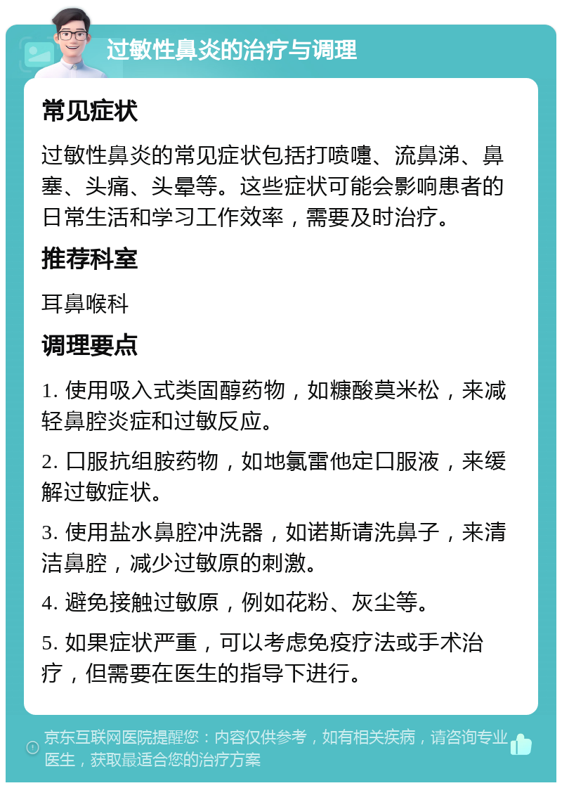 过敏性鼻炎的治疗与调理 常见症状 过敏性鼻炎的常见症状包括打喷嚏、流鼻涕、鼻塞、头痛、头晕等。这些症状可能会影响患者的日常生活和学习工作效率，需要及时治疗。 推荐科室 耳鼻喉科 调理要点 1. 使用吸入式类固醇药物，如糠酸莫米松，来减轻鼻腔炎症和过敏反应。 2. 口服抗组胺药物，如地氯雷他定口服液，来缓解过敏症状。 3. 使用盐水鼻腔冲洗器，如诺斯请洗鼻子，来清洁鼻腔，减少过敏原的刺激。 4. 避免接触过敏原，例如花粉、灰尘等。 5. 如果症状严重，可以考虑免疫疗法或手术治疗，但需要在医生的指导下进行。