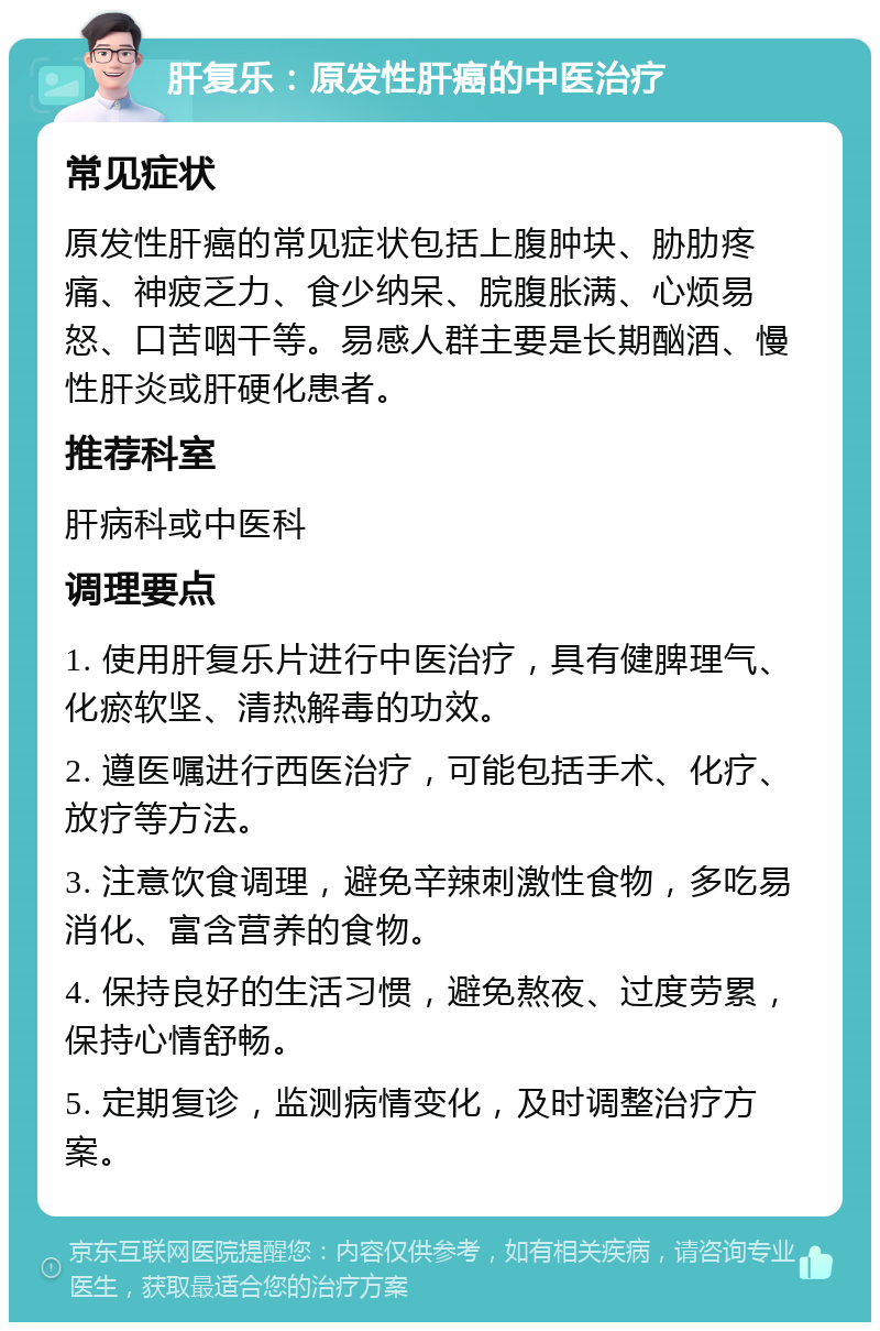 肝复乐：原发性肝癌的中医治疗 常见症状 原发性肝癌的常见症状包括上腹肿块、胁肋疼痛、神疲乏力、食少纳呆、脘腹胀满、心烦易怒、口苦咽干等。易感人群主要是长期酗酒、慢性肝炎或肝硬化患者。 推荐科室 肝病科或中医科 调理要点 1. 使用肝复乐片进行中医治疗，具有健脾理气、化瘀软坚、清热解毒的功效。 2. 遵医嘱进行西医治疗，可能包括手术、化疗、放疗等方法。 3. 注意饮食调理，避免辛辣刺激性食物，多吃易消化、富含营养的食物。 4. 保持良好的生活习惯，避免熬夜、过度劳累，保持心情舒畅。 5. 定期复诊，监测病情变化，及时调整治疗方案。