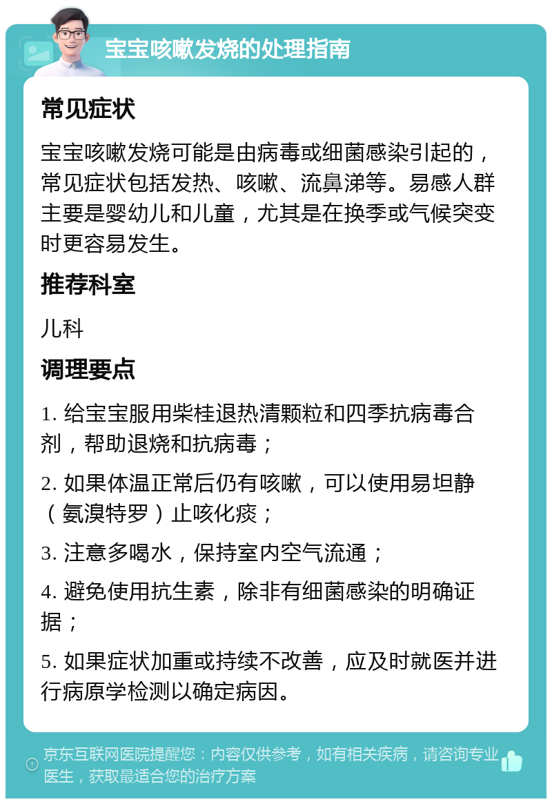 宝宝咳嗽发烧的处理指南 常见症状 宝宝咳嗽发烧可能是由病毒或细菌感染引起的，常见症状包括发热、咳嗽、流鼻涕等。易感人群主要是婴幼儿和儿童，尤其是在换季或气候突变时更容易发生。 推荐科室 儿科 调理要点 1. 给宝宝服用柴桂退热清颗粒和四季抗病毒合剂，帮助退烧和抗病毒； 2. 如果体温正常后仍有咳嗽，可以使用易坦静（氨溴特罗）止咳化痰； 3. 注意多喝水，保持室内空气流通； 4. 避免使用抗生素，除非有细菌感染的明确证据； 5. 如果症状加重或持续不改善，应及时就医并进行病原学检测以确定病因。