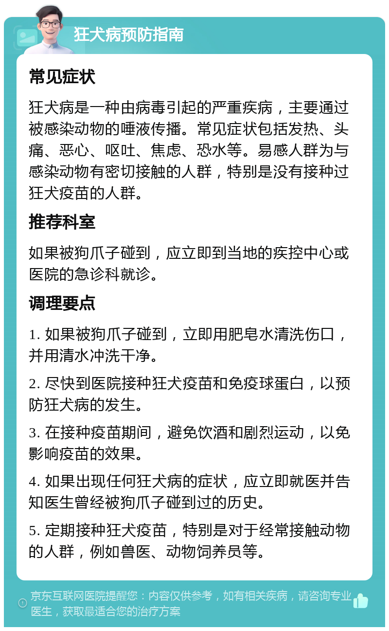 狂犬病预防指南 常见症状 狂犬病是一种由病毒引起的严重疾病，主要通过被感染动物的唾液传播。常见症状包括发热、头痛、恶心、呕吐、焦虑、恐水等。易感人群为与感染动物有密切接触的人群，特别是没有接种过狂犬疫苗的人群。 推荐科室 如果被狗爪子碰到，应立即到当地的疾控中心或医院的急诊科就诊。 调理要点 1. 如果被狗爪子碰到，立即用肥皂水清洗伤口，并用清水冲洗干净。 2. 尽快到医院接种狂犬疫苗和免疫球蛋白，以预防狂犬病的发生。 3. 在接种疫苗期间，避免饮酒和剧烈运动，以免影响疫苗的效果。 4. 如果出现任何狂犬病的症状，应立即就医并告知医生曾经被狗爪子碰到过的历史。 5. 定期接种狂犬疫苗，特别是对于经常接触动物的人群，例如兽医、动物饲养员等。