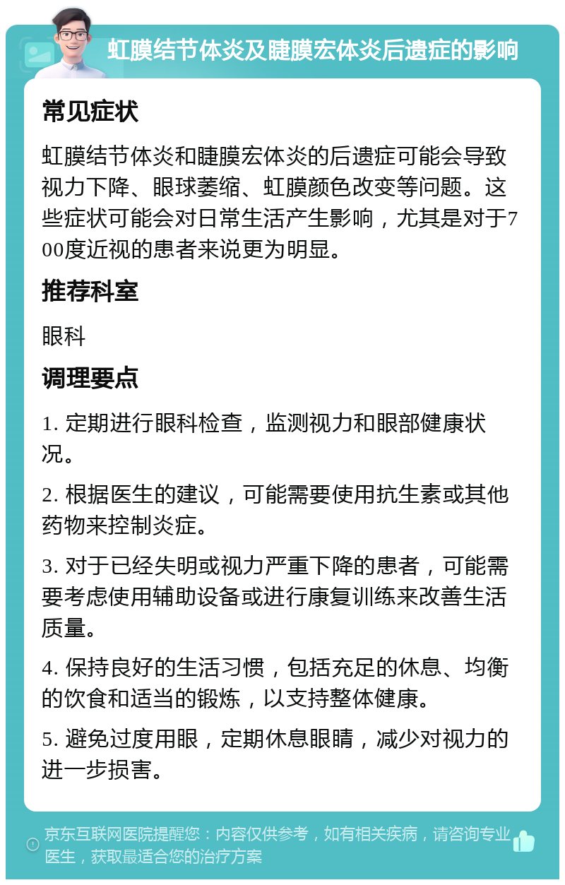 虹膜结节体炎及睫膜宏体炎后遗症的影响 常见症状 虹膜结节体炎和睫膜宏体炎的后遗症可能会导致视力下降、眼球萎缩、虹膜颜色改变等问题。这些症状可能会对日常生活产生影响，尤其是对于700度近视的患者来说更为明显。 推荐科室 眼科 调理要点 1. 定期进行眼科检查，监测视力和眼部健康状况。 2. 根据医生的建议，可能需要使用抗生素或其他药物来控制炎症。 3. 对于已经失明或视力严重下降的患者，可能需要考虑使用辅助设备或进行康复训练来改善生活质量。 4. 保持良好的生活习惯，包括充足的休息、均衡的饮食和适当的锻炼，以支持整体健康。 5. 避免过度用眼，定期休息眼睛，减少对视力的进一步损害。