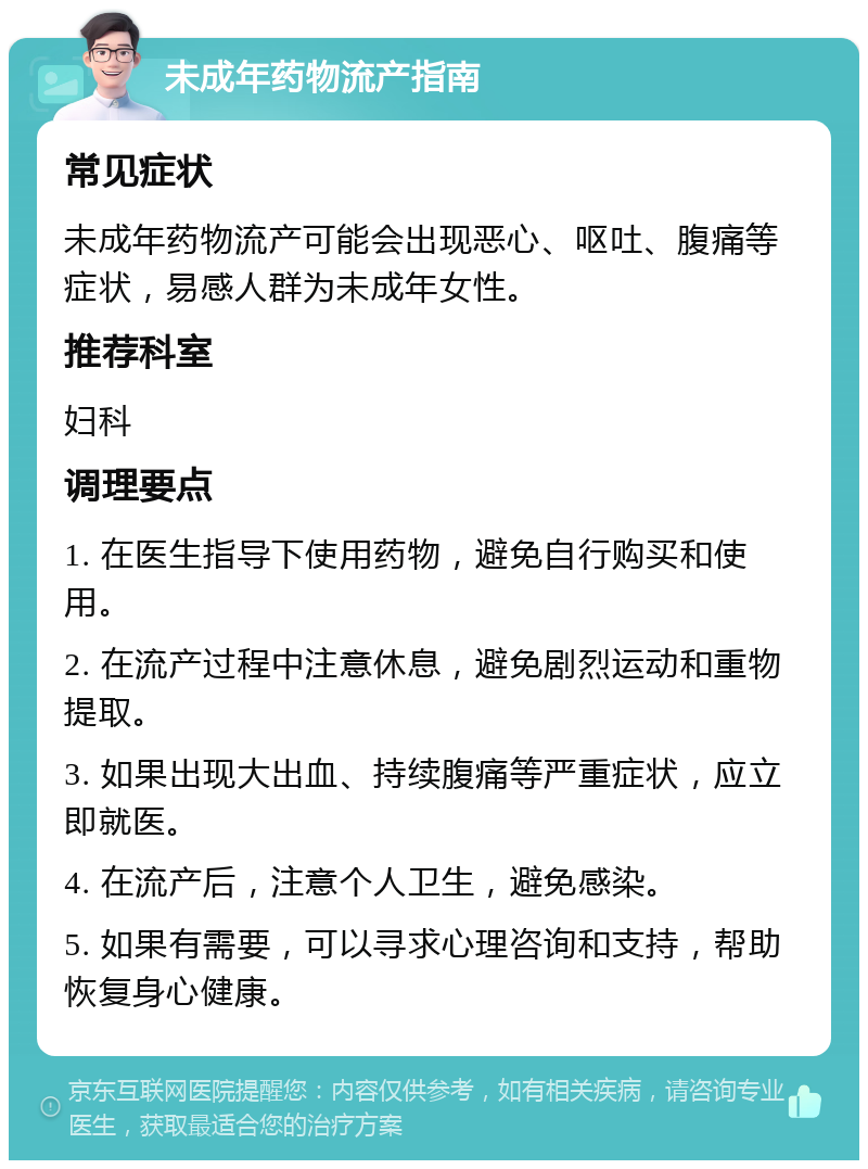 未成年药物流产指南 常见症状 未成年药物流产可能会出现恶心、呕吐、腹痛等症状，易感人群为未成年女性。 推荐科室 妇科 调理要点 1. 在医生指导下使用药物，避免自行购买和使用。 2. 在流产过程中注意休息，避免剧烈运动和重物提取。 3. 如果出现大出血、持续腹痛等严重症状，应立即就医。 4. 在流产后，注意个人卫生，避免感染。 5. 如果有需要，可以寻求心理咨询和支持，帮助恢复身心健康。