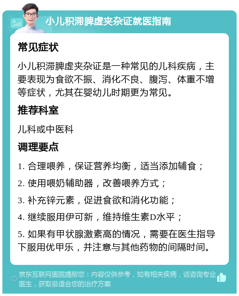 小儿积滞脾虚夹杂证就医指南 常见症状 小儿积滞脾虚夹杂证是一种常见的儿科疾病，主要表现为食欲不振、消化不良、腹泻、体重不增等症状，尤其在婴幼儿时期更为常见。 推荐科室 儿科或中医科 调理要点 1. 合理喂养，保证营养均衡，适当添加辅食； 2. 使用喂奶辅助器，改善喂养方式； 3. 补充锌元素，促进食欲和消化功能； 4. 继续服用伊可新，维持维生素D水平； 5. 如果有甲状腺激素高的情况，需要在医生指导下服用优甲乐，并注意与其他药物的间隔时间。