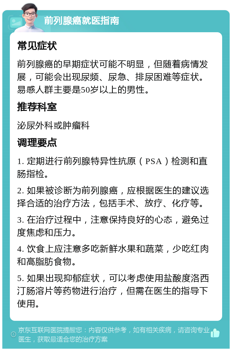 前列腺癌就医指南 常见症状 前列腺癌的早期症状可能不明显，但随着病情发展，可能会出现尿频、尿急、排尿困难等症状。易感人群主要是50岁以上的男性。 推荐科室 泌尿外科或肿瘤科 调理要点 1. 定期进行前列腺特异性抗原（PSA）检测和直肠指检。 2. 如果被诊断为前列腺癌，应根据医生的建议选择合适的治疗方法，包括手术、放疗、化疗等。 3. 在治疗过程中，注意保持良好的心态，避免过度焦虑和压力。 4. 饮食上应注意多吃新鲜水果和蔬菜，少吃红肉和高脂肪食物。 5. 如果出现抑郁症状，可以考虑使用盐酸度洛西汀肠溶片等药物进行治疗，但需在医生的指导下使用。