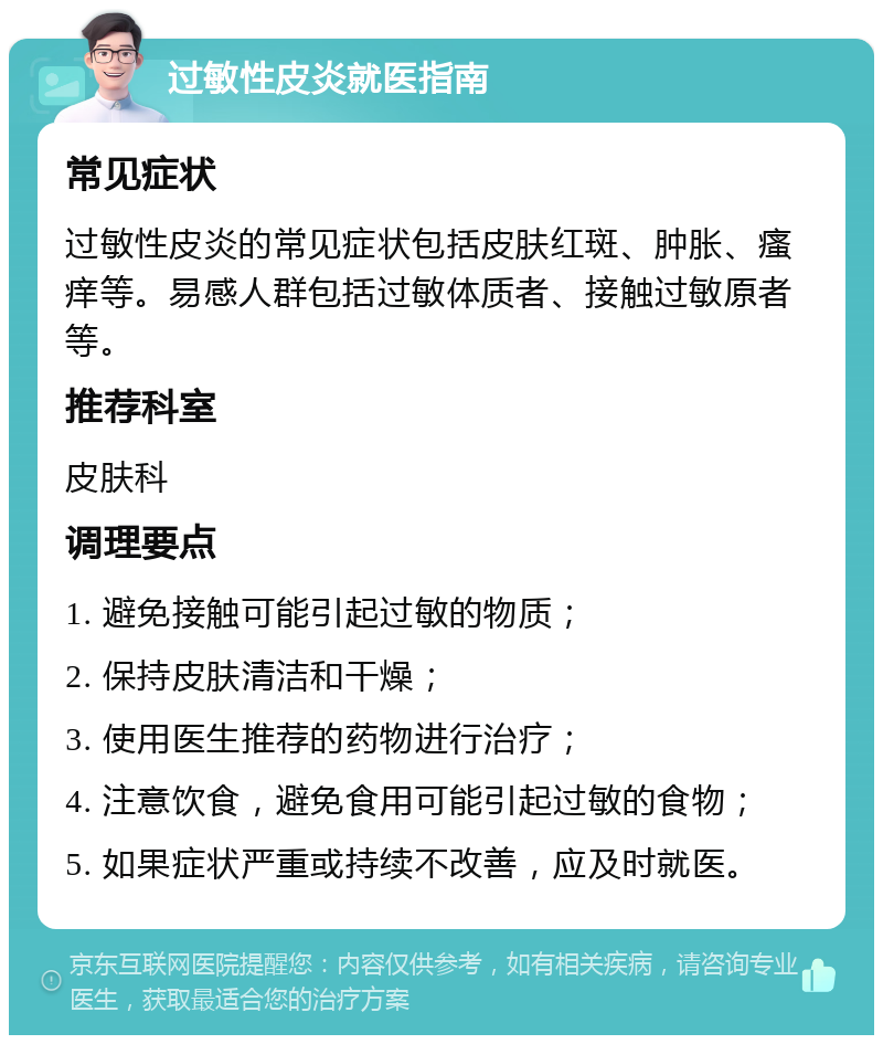 过敏性皮炎就医指南 常见症状 过敏性皮炎的常见症状包括皮肤红斑、肿胀、瘙痒等。易感人群包括过敏体质者、接触过敏原者等。 推荐科室 皮肤科 调理要点 1. 避免接触可能引起过敏的物质； 2. 保持皮肤清洁和干燥； 3. 使用医生推荐的药物进行治疗； 4. 注意饮食，避免食用可能引起过敏的食物； 5. 如果症状严重或持续不改善，应及时就医。