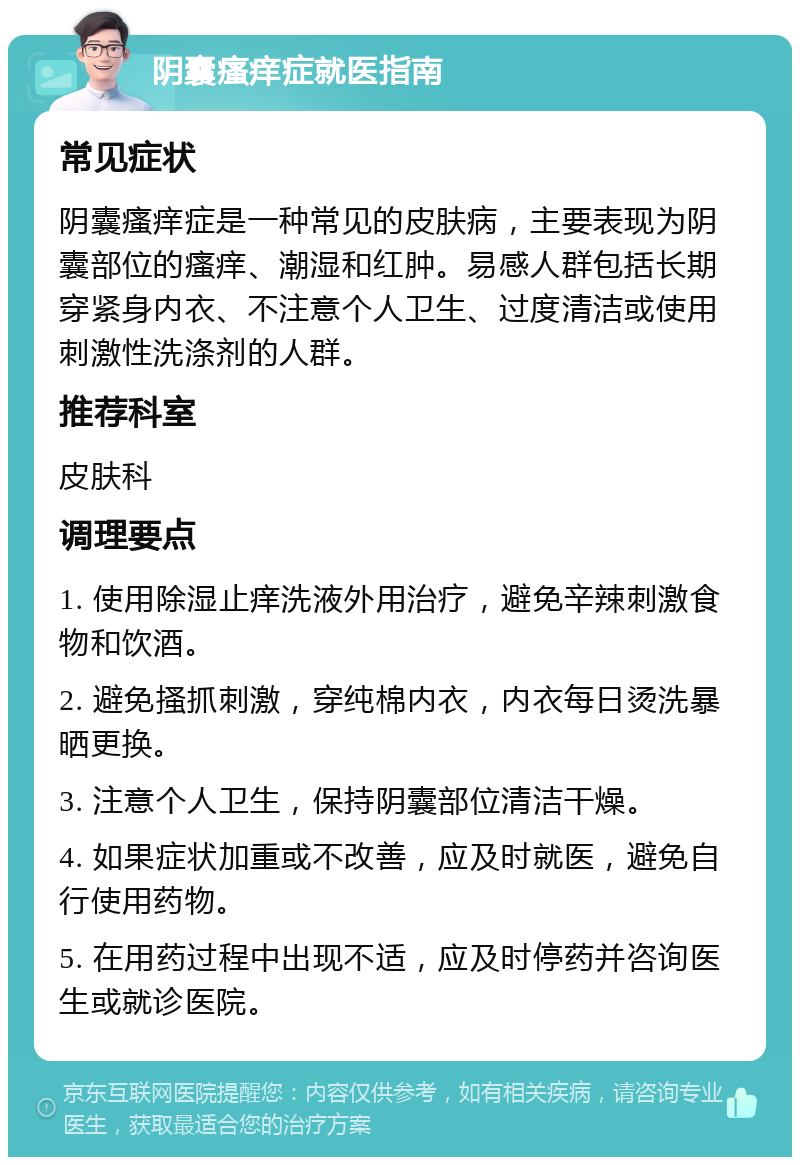 阴囊瘙痒症就医指南 常见症状 阴囊瘙痒症是一种常见的皮肤病，主要表现为阴囊部位的瘙痒、潮湿和红肿。易感人群包括长期穿紧身内衣、不注意个人卫生、过度清洁或使用刺激性洗涤剂的人群。 推荐科室 皮肤科 调理要点 1. 使用除湿止痒洗液外用治疗，避免辛辣刺激食物和饮酒。 2. 避免搔抓刺激，穿纯棉内衣，内衣每日烫洗暴晒更换。 3. 注意个人卫生，保持阴囊部位清洁干燥。 4. 如果症状加重或不改善，应及时就医，避免自行使用药物。 5. 在用药过程中出现不适，应及时停药并咨询医生或就诊医院。