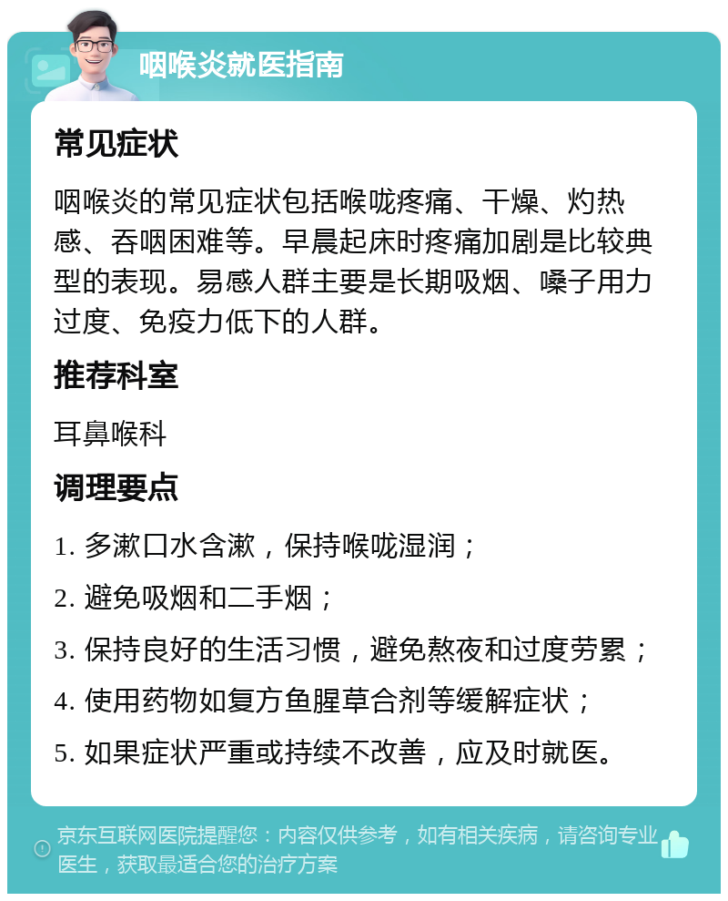 咽喉炎就医指南 常见症状 咽喉炎的常见症状包括喉咙疼痛、干燥、灼热感、吞咽困难等。早晨起床时疼痛加剧是比较典型的表现。易感人群主要是长期吸烟、嗓子用力过度、免疫力低下的人群。 推荐科室 耳鼻喉科 调理要点 1. 多漱口水含漱，保持喉咙湿润； 2. 避免吸烟和二手烟； 3. 保持良好的生活习惯，避免熬夜和过度劳累； 4. 使用药物如复方鱼腥草合剂等缓解症状； 5. 如果症状严重或持续不改善，应及时就医。