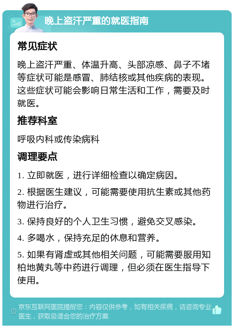 晚上盗汗严重的就医指南 常见症状 晚上盗汗严重、体温升高、头部凉感、鼻子不堵等症状可能是感冒、肺结核或其他疾病的表现。这些症状可能会影响日常生活和工作，需要及时就医。 推荐科室 呼吸内科或传染病科 调理要点 1. 立即就医，进行详细检查以确定病因。 2. 根据医生建议，可能需要使用抗生素或其他药物进行治疗。 3. 保持良好的个人卫生习惯，避免交叉感染。 4. 多喝水，保持充足的休息和营养。 5. 如果有肾虚或其他相关问题，可能需要服用知柏地黄丸等中药进行调理，但必须在医生指导下使用。