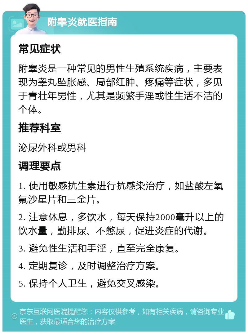 附睾炎就医指南 常见症状 附睾炎是一种常见的男性生殖系统疾病，主要表现为睾丸坠胀感、局部红肿、疼痛等症状，多见于青壮年男性，尤其是频繁手淫或性生活不洁的个体。 推荐科室 泌尿外科或男科 调理要点 1. 使用敏感抗生素进行抗感染治疗，如盐酸左氧氟沙星片和三金片。 2. 注意休息，多饮水，每天保持2000毫升以上的饮水量，勤排尿、不憋尿，促进炎症的代谢。 3. 避免性生活和手淫，直至完全康复。 4. 定期复诊，及时调整治疗方案。 5. 保持个人卫生，避免交叉感染。