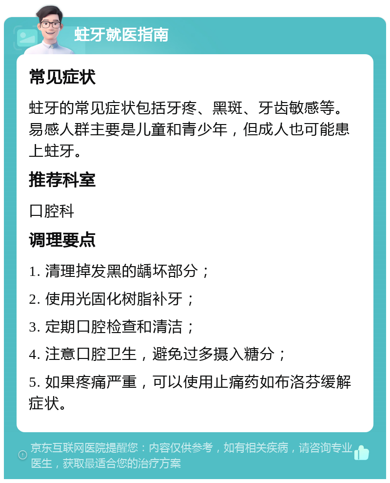 蛀牙就医指南 常见症状 蛀牙的常见症状包括牙疼、黑斑、牙齿敏感等。易感人群主要是儿童和青少年，但成人也可能患上蛀牙。 推荐科室 口腔科 调理要点 1. 清理掉发黑的龋坏部分； 2. 使用光固化树脂补牙； 3. 定期口腔检查和清洁； 4. 注意口腔卫生，避免过多摄入糖分； 5. 如果疼痛严重，可以使用止痛药如布洛芬缓解症状。