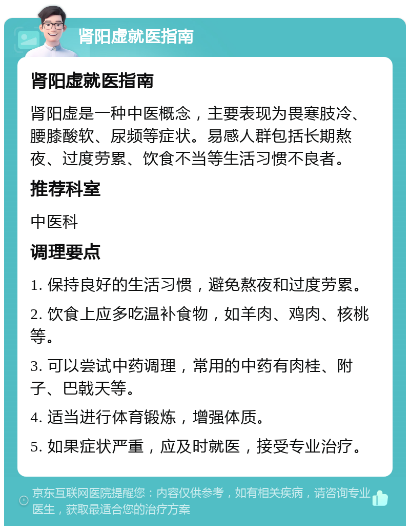 肾阳虚就医指南 肾阳虚就医指南 肾阳虚是一种中医概念，主要表现为畏寒肢冷、腰膝酸软、尿频等症状。易感人群包括长期熬夜、过度劳累、饮食不当等生活习惯不良者。 推荐科室 中医科 调理要点 1. 保持良好的生活习惯，避免熬夜和过度劳累。 2. 饮食上应多吃温补食物，如羊肉、鸡肉、核桃等。 3. 可以尝试中药调理，常用的中药有肉桂、附子、巴戟天等。 4. 适当进行体育锻炼，增强体质。 5. 如果症状严重，应及时就医，接受专业治疗。