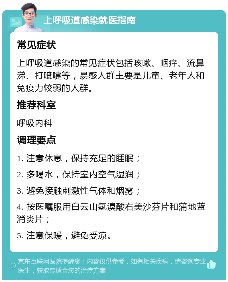 上呼吸道感染就医指南 常见症状 上呼吸道感染的常见症状包括咳嗽、咽痒、流鼻涕、打喷嚏等，易感人群主要是儿童、老年人和免疫力较弱的人群。 推荐科室 呼吸内科 调理要点 1. 注意休息，保持充足的睡眠； 2. 多喝水，保持室内空气湿润； 3. 避免接触刺激性气体和烟雾； 4. 按医嘱服用白云山氢溴酸右美沙芬片和蒲地蓝消炎片； 5. 注意保暖，避免受凉。