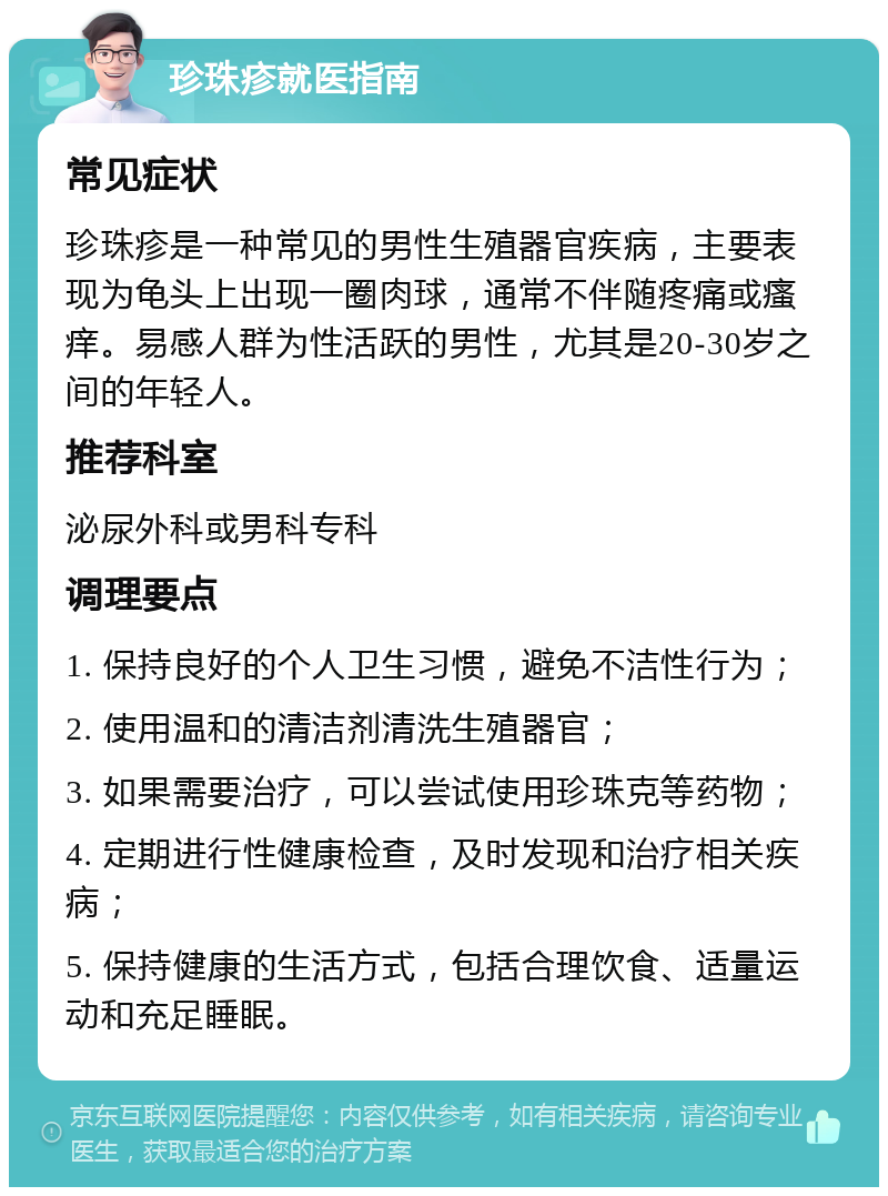 珍珠疹就医指南 常见症状 珍珠疹是一种常见的男性生殖器官疾病，主要表现为龟头上出现一圈肉球，通常不伴随疼痛或瘙痒。易感人群为性活跃的男性，尤其是20-30岁之间的年轻人。 推荐科室 泌尿外科或男科专科 调理要点 1. 保持良好的个人卫生习惯，避免不洁性行为； 2. 使用温和的清洁剂清洗生殖器官； 3. 如果需要治疗，可以尝试使用珍珠克等药物； 4. 定期进行性健康检查，及时发现和治疗相关疾病； 5. 保持健康的生活方式，包括合理饮食、适量运动和充足睡眠。