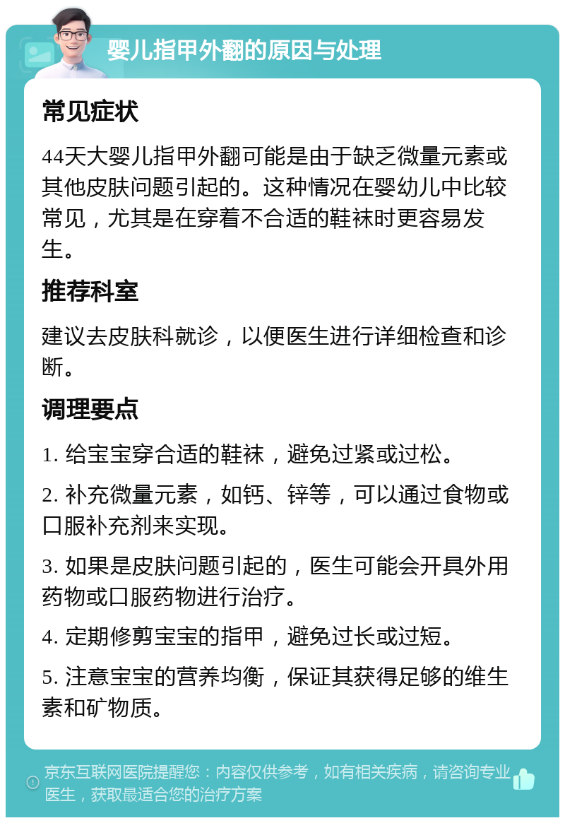 婴儿指甲外翻的原因与处理 常见症状 44天大婴儿指甲外翻可能是由于缺乏微量元素或其他皮肤问题引起的。这种情况在婴幼儿中比较常见，尤其是在穿着不合适的鞋袜时更容易发生。 推荐科室 建议去皮肤科就诊，以便医生进行详细检查和诊断。 调理要点 1. 给宝宝穿合适的鞋袜，避免过紧或过松。 2. 补充微量元素，如钙、锌等，可以通过食物或口服补充剂来实现。 3. 如果是皮肤问题引起的，医生可能会开具外用药物或口服药物进行治疗。 4. 定期修剪宝宝的指甲，避免过长或过短。 5. 注意宝宝的营养均衡，保证其获得足够的维生素和矿物质。