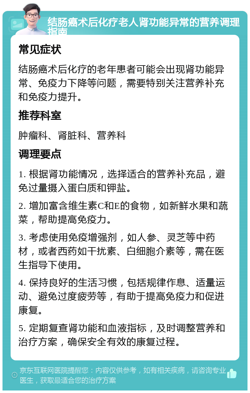 结肠癌术后化疗老人肾功能异常的营养调理指南 常见症状 结肠癌术后化疗的老年患者可能会出现肾功能异常、免疫力下降等问题，需要特别关注营养补充和免疫力提升。 推荐科室 肿瘤科、肾脏科、营养科 调理要点 1. 根据肾功能情况，选择适合的营养补充品，避免过量摄入蛋白质和钾盐。 2. 增加富含维生素C和E的食物，如新鲜水果和蔬菜，帮助提高免疫力。 3. 考虑使用免疫增强剂，如人参、灵芝等中药材，或者西药如干扰素、白细胞介素等，需在医生指导下使用。 4. 保持良好的生活习惯，包括规律作息、适量运动、避免过度疲劳等，有助于提高免疫力和促进康复。 5. 定期复查肾功能和血液指标，及时调整营养和治疗方案，确保安全有效的康复过程。