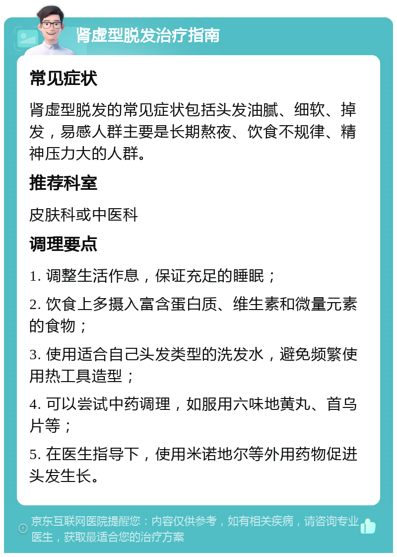 肾虚型脱发治疗指南 常见症状 肾虚型脱发的常见症状包括头发油腻、细软、掉发，易感人群主要是长期熬夜、饮食不规律、精神压力大的人群。 推荐科室 皮肤科或中医科 调理要点 1. 调整生活作息，保证充足的睡眠； 2. 饮食上多摄入富含蛋白质、维生素和微量元素的食物； 3. 使用适合自己头发类型的洗发水，避免频繁使用热工具造型； 4. 可以尝试中药调理，如服用六味地黄丸、首乌片等； 5. 在医生指导下，使用米诺地尔等外用药物促进头发生长。