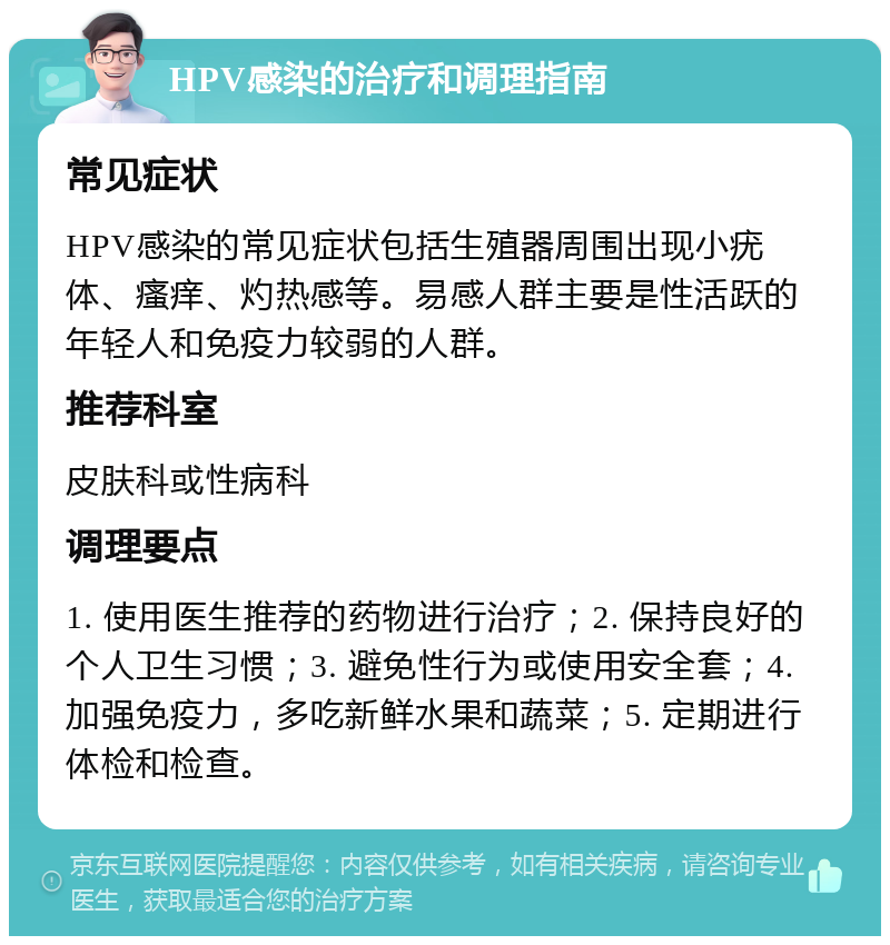 HPV感染的治疗和调理指南 常见症状 HPV感染的常见症状包括生殖器周围出现小疣体、瘙痒、灼热感等。易感人群主要是性活跃的年轻人和免疫力较弱的人群。 推荐科室 皮肤科或性病科 调理要点 1. 使用医生推荐的药物进行治疗；2. 保持良好的个人卫生习惯；3. 避免性行为或使用安全套；4. 加强免疫力，多吃新鲜水果和蔬菜；5. 定期进行体检和检查。