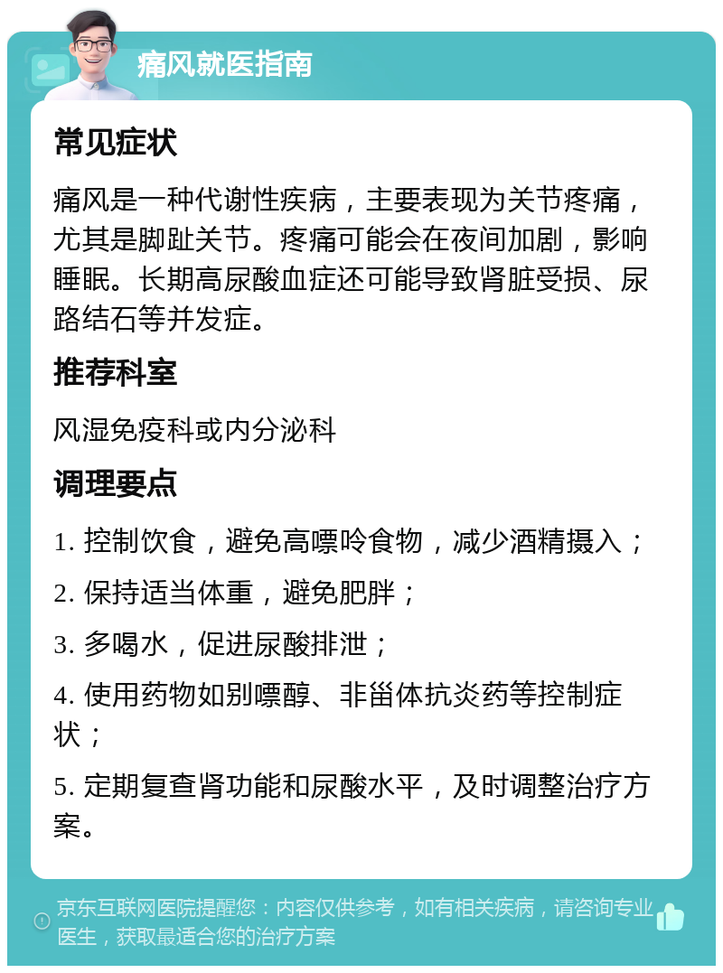 痛风就医指南 常见症状 痛风是一种代谢性疾病，主要表现为关节疼痛，尤其是脚趾关节。疼痛可能会在夜间加剧，影响睡眠。长期高尿酸血症还可能导致肾脏受损、尿路结石等并发症。 推荐科室 风湿免疫科或内分泌科 调理要点 1. 控制饮食，避免高嘌呤食物，减少酒精摄入； 2. 保持适当体重，避免肥胖； 3. 多喝水，促进尿酸排泄； 4. 使用药物如别嘌醇、非甾体抗炎药等控制症状； 5. 定期复查肾功能和尿酸水平，及时调整治疗方案。