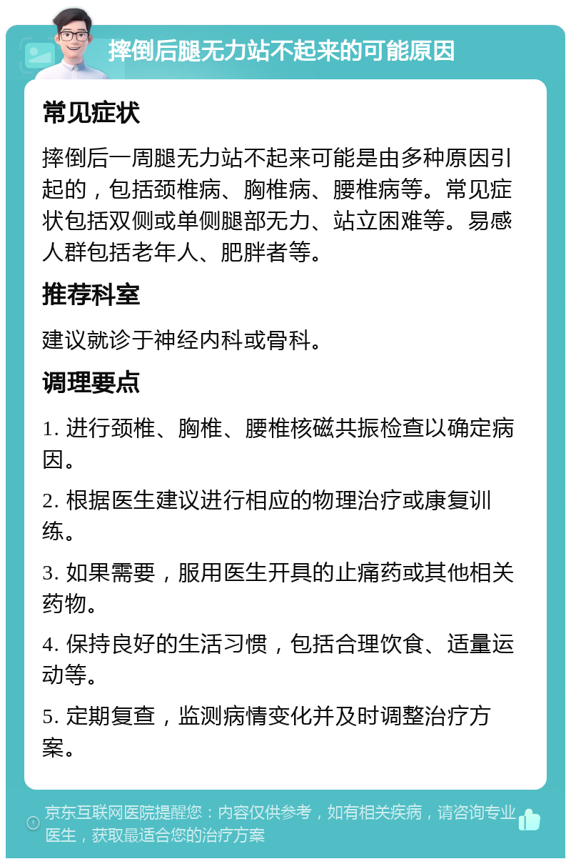 摔倒后腿无力站不起来的可能原因 常见症状 摔倒后一周腿无力站不起来可能是由多种原因引起的，包括颈椎病、胸椎病、腰椎病等。常见症状包括双侧或单侧腿部无力、站立困难等。易感人群包括老年人、肥胖者等。 推荐科室 建议就诊于神经内科或骨科。 调理要点 1. 进行颈椎、胸椎、腰椎核磁共振检查以确定病因。 2. 根据医生建议进行相应的物理治疗或康复训练。 3. 如果需要，服用医生开具的止痛药或其他相关药物。 4. 保持良好的生活习惯，包括合理饮食、适量运动等。 5. 定期复查，监测病情变化并及时调整治疗方案。