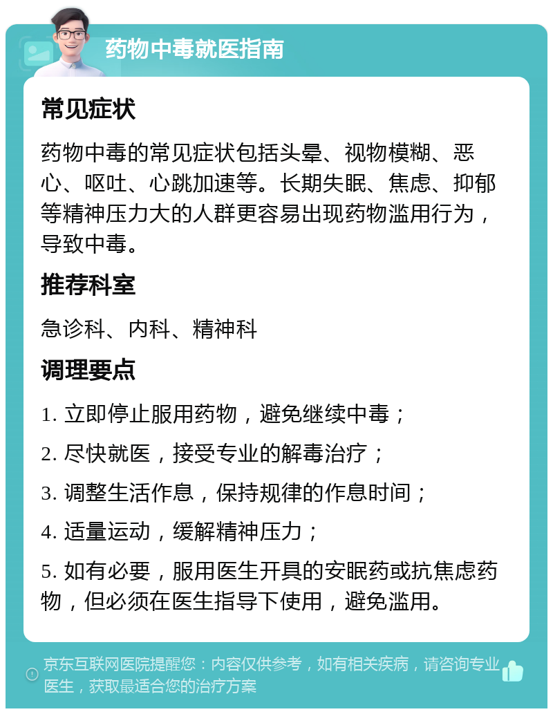 药物中毒就医指南 常见症状 药物中毒的常见症状包括头晕、视物模糊、恶心、呕吐、心跳加速等。长期失眠、焦虑、抑郁等精神压力大的人群更容易出现药物滥用行为，导致中毒。 推荐科室 急诊科、内科、精神科 调理要点 1. 立即停止服用药物，避免继续中毒； 2. 尽快就医，接受专业的解毒治疗； 3. 调整生活作息，保持规律的作息时间； 4. 适量运动，缓解精神压力； 5. 如有必要，服用医生开具的安眠药或抗焦虑药物，但必须在医生指导下使用，避免滥用。