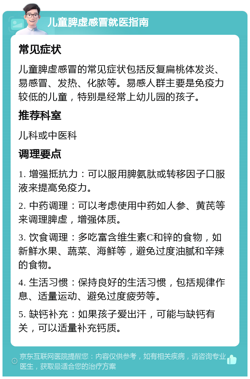 儿童脾虚感冒就医指南 常见症状 儿童脾虚感冒的常见症状包括反复扁桃体发炎、易感冒、发热、化脓等。易感人群主要是免疫力较低的儿童，特别是经常上幼儿园的孩子。 推荐科室 儿科或中医科 调理要点 1. 增强抵抗力：可以服用脾氨肽或转移因子口服液来提高免疫力。 2. 中药调理：可以考虑使用中药如人参、黄芪等来调理脾虚，增强体质。 3. 饮食调理：多吃富含维生素C和锌的食物，如新鲜水果、蔬菜、海鲜等，避免过度油腻和辛辣的食物。 4. 生活习惯：保持良好的生活习惯，包括规律作息、适量运动、避免过度疲劳等。 5. 缺钙补充：如果孩子爱出汗，可能与缺钙有关，可以适量补充钙质。