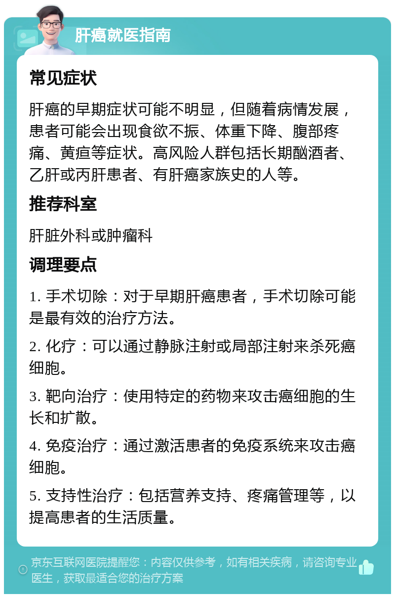 肝癌就医指南 常见症状 肝癌的早期症状可能不明显，但随着病情发展，患者可能会出现食欲不振、体重下降、腹部疼痛、黄疸等症状。高风险人群包括长期酗酒者、乙肝或丙肝患者、有肝癌家族史的人等。 推荐科室 肝脏外科或肿瘤科 调理要点 1. 手术切除：对于早期肝癌患者，手术切除可能是最有效的治疗方法。 2. 化疗：可以通过静脉注射或局部注射来杀死癌细胞。 3. 靶向治疗：使用特定的药物来攻击癌细胞的生长和扩散。 4. 免疫治疗：通过激活患者的免疫系统来攻击癌细胞。 5. 支持性治疗：包括营养支持、疼痛管理等，以提高患者的生活质量。