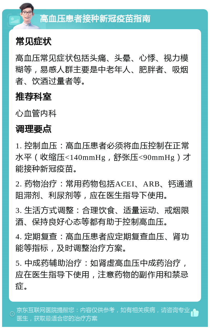 高血压患者接种新冠疫苗指南 常见症状 高血压常见症状包括头痛、头晕、心悸、视力模糊等，易感人群主要是中老年人、肥胖者、吸烟者、饮酒过量者等。 推荐科室 心血管内科 调理要点 1. 控制血压：高血压患者必须将血压控制在正常水平（收缩压<140mmHg，舒张压<90mmHg）才能接种新冠疫苗。 2. 药物治疗：常用药物包括ACEI、ARB、钙通道阻滞剂、利尿剂等，应在医生指导下使用。 3. 生活方式调整：合理饮食、适量运动、戒烟限酒、保持良好心态等都有助于控制高血压。 4. 定期复查：高血压患者应定期复查血压、肾功能等指标，及时调整治疗方案。 5. 中成药辅助治疗：如肾虚高血压中成药治疗，应在医生指导下使用，注意药物的副作用和禁忌症。