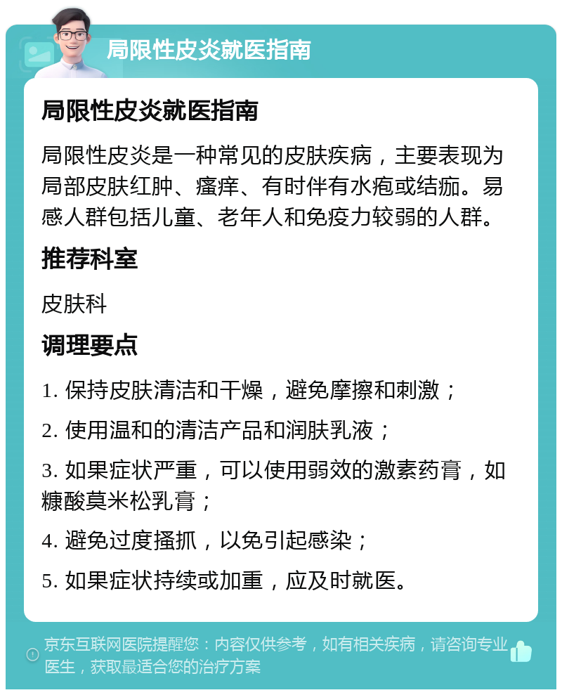 局限性皮炎就医指南 局限性皮炎就医指南 局限性皮炎是一种常见的皮肤疾病，主要表现为局部皮肤红肿、瘙痒、有时伴有水疱或结痂。易感人群包括儿童、老年人和免疫力较弱的人群。 推荐科室 皮肤科 调理要点 1. 保持皮肤清洁和干燥，避免摩擦和刺激； 2. 使用温和的清洁产品和润肤乳液； 3. 如果症状严重，可以使用弱效的激素药膏，如糠酸莫米松乳膏； 4. 避免过度搔抓，以免引起感染； 5. 如果症状持续或加重，应及时就医。