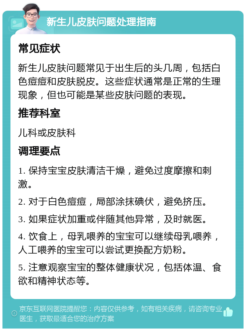 新生儿皮肤问题处理指南 常见症状 新生儿皮肤问题常见于出生后的头几周，包括白色痘痘和皮肤脱皮。这些症状通常是正常的生理现象，但也可能是某些皮肤问题的表现。 推荐科室 儿科或皮肤科 调理要点 1. 保持宝宝皮肤清洁干燥，避免过度摩擦和刺激。 2. 对于白色痘痘，局部涂抹碘伏，避免挤压。 3. 如果症状加重或伴随其他异常，及时就医。 4. 饮食上，母乳喂养的宝宝可以继续母乳喂养，人工喂养的宝宝可以尝试更换配方奶粉。 5. 注意观察宝宝的整体健康状况，包括体温、食欲和精神状态等。