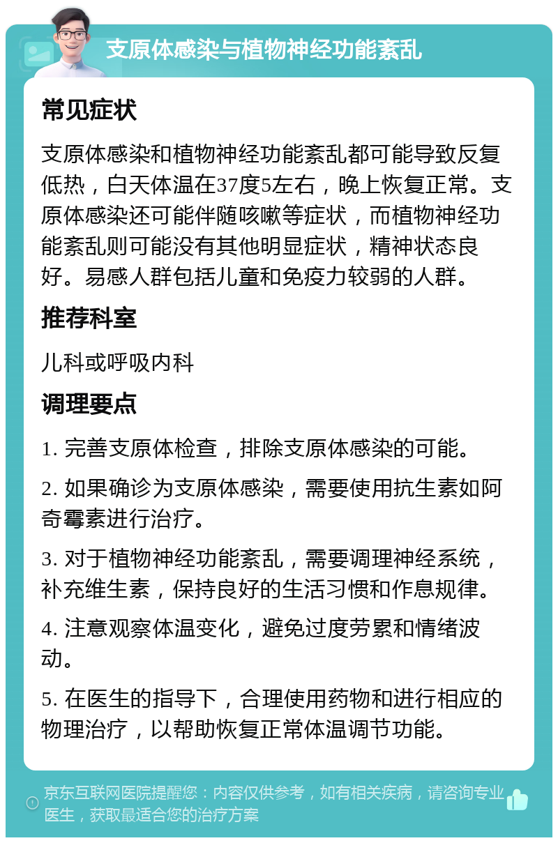 支原体感染与植物神经功能紊乱 常见症状 支原体感染和植物神经功能紊乱都可能导致反复低热，白天体温在37度5左右，晚上恢复正常。支原体感染还可能伴随咳嗽等症状，而植物神经功能紊乱则可能没有其他明显症状，精神状态良好。易感人群包括儿童和免疫力较弱的人群。 推荐科室 儿科或呼吸内科 调理要点 1. 完善支原体检查，排除支原体感染的可能。 2. 如果确诊为支原体感染，需要使用抗生素如阿奇霉素进行治疗。 3. 对于植物神经功能紊乱，需要调理神经系统，补充维生素，保持良好的生活习惯和作息规律。 4. 注意观察体温变化，避免过度劳累和情绪波动。 5. 在医生的指导下，合理使用药物和进行相应的物理治疗，以帮助恢复正常体温调节功能。